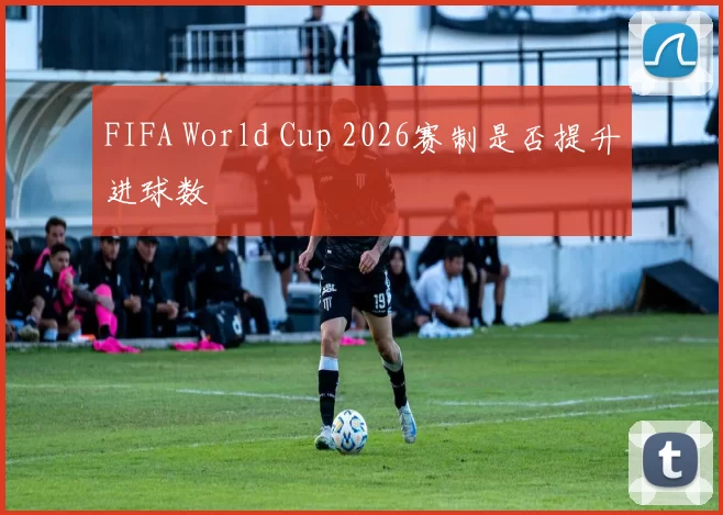 FIFA World Cup 2026赛制是否提升进球数